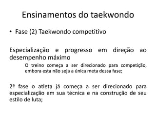 Ensinamentos do taekwondo
• Fase (2) Taekwondo competitivo
Especialização e progresso em direção ao
desempenho máximo
O treino começa a ser direcionado para competição,
embora esta não seja a única meta dessa fase;
2ª fase o atleta já começa a ser direcionado para
especialização em sua técnica e na construção de seu
estilo de luta;
 
