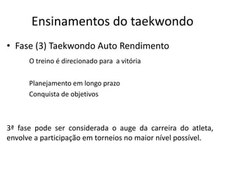 Ensinamentos do taekwondo
• Fase (3) Taekwondo Auto Rendimento
O treino é direcionado para a vitória
Planejamento em longo prazo
Conquista de objetivos
3ª fase pode ser considerada o auge da carreira do atleta,
envolve a participação em torneios no maior nível possível.
 