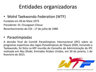 Entidades organizadoras
• Wolrd Taekwondo Federation (WTF)
Fundada em 28 de Maio 1973
Presidente: Dr. Chungwon Choue
Reconhecimento do COI : 17 de julho de 1980
• Paraolimpíadas
A decisão final do Comitê Paraolímpicos Internacional (IPC) sobre os
programas esportivos dos Jogos Paraolímpicos de Tóquio 2020, incluindo o
Taekwondo, foi feita na 69ª reunião do Conselho de Administração do IPC
realizada em Abu Dhabi, Emirados Árabes Unidos, em 30 de janeiro, 1 de
fevereiro de 2015.
Disponível em: http://www.worldtaekwondofederation.net/about-wtf/about-wtf/
 