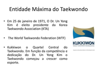Entidade Máxima do Taekwondo
• Em 25 de janeiro de 1971, O Dr. Un Yong
Kim é eleito presidente da Korea
Taekwondo Association (KTA)
• The World Taekwondo Federation (WTF)
• Kukkiwon o Quartel Central do
Taekwondo. Em função da competência e
dedicação do Dr. Un Yong Kim o
Taekwondo começou a crescer como
esporte.
Disponível em:http://www.kukkiwon.or.kr/front/eng/main.action
 