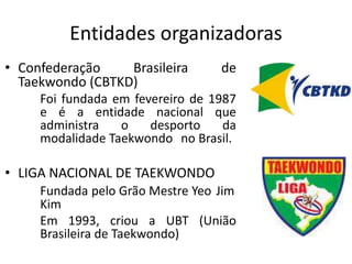Entidades organizadoras
• Confederação Brasileira de
Taekwondo (CBTKD)
Foi fundada em fevereiro de 1987
e é a entidade nacional que
administra o desporto da
modalidade Taekwondo no Brasil.
• LIGA NACIONAL DE TAEKWONDO
Fundada pelo Grão Mestre Yeo Jim
Kim
Em 1993, criou a UBT (União
Brasileira de Taekwondo)
 