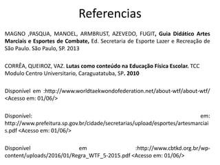 Referencias
MAGNO ,PASQUA, MANOEL, ARMBRUST, AZEVEDO, FUGIT, Guia Didático Artes
Marciais e Esportes de Combate, Ed. Secretaria de Esporte Lazer e Recreação de
São Paulo. São Paulo, SP. 2013
CORRÊA, QUEIROZ, VAZ. Lutas como conteúdo na Educação Física Escolar. TCC
Modulo Centro Universitario, Caraguatatuba, SP. 2010
Disponível em :http://www.worldtaekwondofederation.net/about-wtf/about-wtf/
<Acesso em: 01/06/>
Disponível: em:
http://www.prefeitura.sp.gov.br/cidade/secretarias/upload/esportes/artesmarciai
s.pdf <Acesso em: 01/06/>
Disponível em :http://www.cbtkd.org.br/wp-
content/uploads/2016/01/Regra_WTF_5-2015.pdf <Acesso em: 01/06/>
 