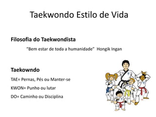Taekwondo Estilo de Vida
Filosofia do Taekwondista
“Bem estar de toda a humanidade” Hongik Ingan
Taekowndo
TAE= Pernas, Pés ou Manter-se
KWON= Punho ou lutar
DO= Caminho ou Disciplina
 