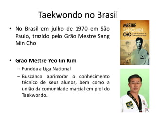 Taekwondo no Brasil
• No Brasil em julho de 1970 em São
Paulo, trazido pelo Grão Mestre Sang
Min Cho
• Grão Mestre Yeo Jin Kim
– Fundou a Liga Nacional
– Buscando aprimorar o conhecimento
técnico de seus alunos, bem como a
união da comunidade marcial em prol do
Taekwondo.
 