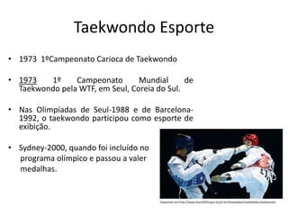 Taekwondo Esporte
• 1973 1ºCampeonato Carioca de Taekwondo
• 1973 1º Campeonato Mundial de
Taekwondo pela WTF, em Seul, Coreia do Sul.
• Nas Olimpíadas de Seul-1988 e de Barcelona-
1992, o taekwondo participou como esporte de
exibição.
• Sydney-2000, quando foi incluído no
programa olímpico e passou a valer
medalhas.
Disponível em:http://www.brasil2016.gov.br/pt-br/olimpiadas/modalidades/taekwondo
 