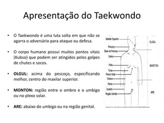 Apresentação do Taekwondo
Disponível em: http://files.comunidades.net/tkdsumare/534684442846020.pdf
• O Taekwondo é uma luta solta em que não se
agarra o adversário para ataque ou defesa.
• O corpo humano possui muitos pontos vitais
(Kubso) que podem ser atingidos pelos golpes
de chutes e socos.
• OLGUL: acima do pescoço, especificando
melhor, centro do maxilar superior.
• MONTON: região entre o ombro e o umbigo
ou no plexo solar.
• ARE: abaixo do umbigo ou na região genital.
 