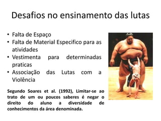 Desafios no ensinamento das lutas
Segundo Soares et al. (1992), Limitar-se ao
trato de um ou poucos saberes é negar o
direito do aluno a diversidade de
conhecimentos da área denominada.
• Falta de Espaço
• Falta de Material Especifico para as
atividades
• Vestimenta para determinadas
praticas
• Associação das Lutas com a
Violência
 