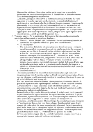 bisognerebbe migliorare l’interazione on-line, anche magari con strumenti che
       permettano, con un certo limite di precisione, di far modificare in maniera autonoma
       dello studente certe parti della sua carriera.
       Ad esempio, collegando tutti i servizi al profilo autonomo dello studente, che viene
       aggiornato in base alle esperienze che fa, interessi… se pensate ad almalaurea, il
       curriculum lo si compila una volta che ci si laurea. Secondo me questo è carente, perché
       ci sono molte persone con un mini curriculum avviato che ancora non sono laureati.
       Eppure non hanno la possibilità di farsi conoscere, far conoscere chesanno fare certe
       cose, perché non c’è un punto specifico dove possono scoprirlo. Cioè lo scopro dopo o
       appena prima della laurea. Questa è una carenza, che può essere legata al profilo dello
       studente che sta… quindi questa è l’idea generale che…
5) Volevamo sapere… Per la registrazione degli esami: è il professore che comunica alla
   segreteria e poi la segreteria lo mette in un data base…
       - Si allora… Adesso funziona così. Praticamente i docenti terminano gli esami e poi
            comunicano alla segreteria centrale o a quella della facoltà i risultati.
       V: Ma col computer?
       - Qua si diversifica dall’utente, nel senso che ci sono docenti che usano i computer,
            quindi fanno una lista con una mail su word, che va alla segreteria, che comunque è
            pronta a recepire l’invio di materiale on-line. Altri docenti consegnano una lista
            scritta, che viene tradotta tramite segreteria oppure per telefono, insomma i casi
            sono tutti contemplati. Una volta che invece il …. è comunicato, prima l’avete
            conosciuta tutti c’era la bacheca, uno guardava l’avviso, se tu eri di olbia, venivi da
            olbia per vedere l’affisso. Adesso ovviamente abbiamo possibilità più spinte
            diciamo. Adesso vengono pubblicate le news con i risultati degli esami. L’altra idee,
            che è quella progettuale, anche se va strutturata meglio, è quello che concerne la
            didattica, e nello spazio decicato all’insegnamento mettere i risultati degli esami che
            è la cosa più ovvia.
       R: Una sorta di archivio?
       - Si ci sono due modi: c’è la possibilità di pubblicare i risultati degli esami nell’
       insegnamento per tutti gli iscritti a quel corso. Quindi entro nel corso per vedere. Questo
       succede già adesso perché vengono già pubblicati in piattaforma. Questo per lo meno per
       gli iscritti. Gli iscritti sono la parte più..
       Una cosa interessante sarebbe sviluppare, comunque vedere gli strumenti già attivi, la
       possibilità di personalizzare il proprio profilo ottenendo i voti dei vari esami sostenuti.
       A livello di facoltà io faccio un esame e la sera o l’indomani comunico i voti. La
       comunicazione avviene subito. La parte che dici tu, il ritardo nell’aggiornare il profilo
       della carriera studenti, riguarda l’ateneo.
       Per quello che so il docente ha dei registri con i voti di tutti gli esami, e poi consegna il
       registro compilato alla segreteria centrale. La segreteria centrale prende atto, fa quello
       che deve fare, e poi trasferisce questi dati a chi si occupa della parte compilativi on-line
       che è responsabile di aggiornare la carriera studenti. Ora non so quale sia
       ovviamente…perché sono esterno, il lasso di tempo che passa dalla consegna dei registri
       e l’inserimento del dato on-line. Loro fanno collegare il database che è legato al self-
       studenti alle registrazioni che hanno loro dei servizi informatici. Da fuori penso che se
       passa molto tempo è per la consegna dei registri alla segreteria. Anche io molte volte ho
       sentito: “ma perché la mia carriera non è aggiornata? Ho dato l’esame a luglio e siamo
       già a ottobre e ancora non c’è”… evidentemente c’è qualcosa che ritarda.
       R: Così come non si spiega il fatto che a volte le registrazioni vengano perse. Cioè se
       avviene tutto in questo modo, e il professore che compila…
 