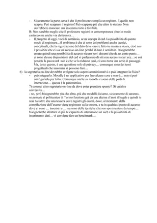 -   Sicuramente la parte certa è che il professore compila un registro. E quello non
           scappa. Può scappare il registro! Può scappare più che altro lo statino. Non
           dovrebbero mancare ma insomma tutto è fattibile.
       R: Non sarebbe meglio che il professore registri in contemporanea oltre in modo
       cartaceo ma anche via elettronica…
       - Il progetto di oggi, voci di corridoio, se ne occupa il ced. La possibilità di questo
           modo di registrare…il problema è che ci sono dei problemi anche tecnici,
           concettuali, che la registrazione del dato deve essere fatto in maniera sicura, cioè non
           è possibile che ci sia un accesso on-line perchè il dato è sensibile. Bisognerebbe
           creare quindi una possibilità di accesso sicuro per i docenti che da un certo punto…
           ci sono alcune disposizioni del ced vi parleranno di siti con accessi sicuri ecc…se voi
           perdete la password non è che ve la ridanno così, ci sono tutta una serie di passaggi.
           Ma, detto questo, è una questione solo di privacy… comunque sono dei temi
           progettuali che insomma si possono fare…
6) la segreteria on-line dovrebbe svolgere solo aspetti amministrativi o può integrare la fisica?
       - può integrarlo. Moodle è un applicativo per fare alcune cose e non è… non si può
           configurarlo per tutto. Comunque anche su moodle ci sono delle parti di
           interazione… questa è la panoramica.
       7) conosci altre segreterie on-line da dove poter prendere spunto? Di un'altra
       università…
       - no, però bisognerebbe più che altro, più che modelli diciamo, sicuramente di saranno,
       se pensate al politecnico di Torino funziona già da una decina d’anni il bagde e quindi tu
       non hai altro che una tessera dove registri gli esami, dove, al momento della
       compilazione dell’esame viene registrato sulla tessera, e tu in qualsiasi punto di accesso
       dove ci sono … inserisci e… ma sono delle tecniche che son sperimentate da tempo…
       bisognerebbe sfruttare di più le capacità di interazione sul web e la possibilità di
       inserimento dati… vi conviene fare un benchmark…
 