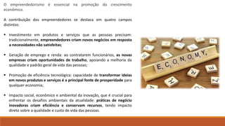 O empreendedorismo é essencial na promoção do crescimento
econômico.
A contribuição dos empreendedores se destaca em quatro campos
distintos:
 Investimento em produtos e serviços que as pessoas precisam:
tradicionalmente, empreendedores criam novos negócios em resposta
a necessidades não satisfeitas;
 Geração de emprego e renda: ao contratarem funcionários, as novas
empresas criam oportunidades de trabalho, apoiando a melhoria da
qualidade e padrão geral de vida das pessoas;
 Promoção de eficiência tecnológica: capacidade de transformar ideias
em novos produtos e serviços é a principal fonte de prosperidade para
qualquer economia;
 Impacto social, econômico e ambiental da inovação, que é crucial para
enfrentar os desafios ambientais da atualidade: práticas de negócio
inovadoras criam eficiência e conservam recursos, tendo impacto
direto sobre a qualidade e custo de vida das pessoas.
 