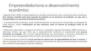Empreendedorismo e desenvolvimento
econômico
o Segundo Porter (1992) o empreendedorismo contribui positivamente para o desenvolvimento econômico,
pois introduz inovação tanto pela inovação de produtos ou de processos de produção, ou seja, leva a
competividade e ao aumento da eficiência econômica.
o O desenvolvimento econômico, sendo fundamentalmente um processo de incorporação e propagação de
novas técnicas, implica modificações de tipo estrutural, tanto no sistema de produção como no de
distribuição.
o Todavia para desenvolver o progresso econômico é necessário, segundo Schumpeter (1985), promover a
destruição criativa, isso quer dizer que o desenvolvimento econômico é caracterizado pela procura
incessante da inovação. São os novos empreendimentos que movimentam a economia contribuem na
geração de novos empregos garantindo em parte a promoção do desenvolvimento econômico.
o O desenvolvimento econômico vai do acúmulo de riqueza e/ou da disponibilidade de bens e serviços, e
deve ser pensado além da acumulação de riqueza ou do aumento do PIB, pois está diretamente relacionada
com a melhoria da qualidade de vida dos indivíduos.
 