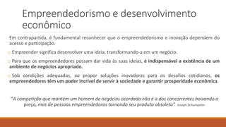 Empreendedorismo e desenvolvimento
econômico
Em contrapartida, é fundamental reconhecer que o empreendedorismo e inovação dependem do
acesso e participação.
o Empreender significa desenvolver uma ideia, transformando-a em um negócio.
o Para que os empreendedores possam dar vida às suas ideias, é indispensável a existência de um
ambiente de negócios apropriado.
o Sob condições adequadas, ao propor soluções inovadoras para os desafios cotidianos, os
empreendedores têm um poder incrível de servir à sociedade e garantir prosperidade econômica.
“A competição que mantém um homem de negócios acordado não é a dos concorrentes baixando o
preço, mas de pessoas empreendedoras tornando seu produto obsoleto”. Joseph Schumpeter
 
