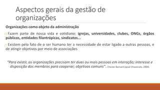 Aspectos gerais da gestão de
organizações
Organizações como objeto da administração
o Fazem parte de nossa vida e cotidiano: igrejas, universidades, clubes, ONGs, órgãos
públicos, entidades filantrópicas, sindicatos...
o Existem pelo fato de o ser humano ter a necessidade de estar ligado a outras pessoas, e
de atingir objetivos por meio de associações
“Para existir, as organizações precisam ter duas ou mais pessoas em interação; interesse e
disposição dos membros para cooperar; objetivos comuns”. Chester Barnard (apud Chiavenato, 2000).
 