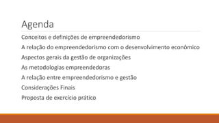 Agenda
Conceitos e definições de empreendedorismo
A relação do empreendedorismo com o desenvolvimento econômico
Aspectos gerais da gestão de organizações
As metodologias empreendedoras
A relação entre empreendedorismo e gestão
Considerações Finais
Proposta de exercício prático
 