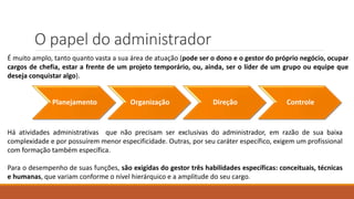 O papel do administrador
Planejamento Organização Direção Controle
É muito amplo, tanto quanto vasta a sua área de atuação (pode ser o dono e o gestor do próprio negócio, ocupar
cargos de chefia, estar a frente de um projeto temporário, ou, ainda, ser o líder de um grupo ou equipe que
deseja conquistar algo).
Há atividades administrativas que não precisam ser exclusivas do administrador, em razão de sua baixa
complexidade e por possuírem menor especificidade. Outras, por seu caráter específico, exigem um profissional
com formação também específica.
Para o desempenho de suas funções, são exigidas do gestor três habilidades específicas: conceituais, técnicas
e humanas, que variam conforme o nível hierárquico e a amplitude do seu cargo.
 