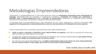 Metodologias Empreendedoras
o Atualmente, o empreendedorismo é visto pelos governos como um importante instrumento para manutenção do
emprego, desenvolvimento de inovações e crescimento econômico, resultando em estudos que relacionam a
educação para o empreendedorismo com a intenção de empreender, entretanto, os resultados desses estudos
mostram-se inconclusivos, sobretudo em contextos culturais diferenciados.
o A educação para o empreendedorismo é mais pertinente do que nunca, observa-se o enorme crescimento dos
programas de educação para o empreendedorismo, cada vez mais presentes em instituições de ensino superior.
o Está correlacionada com as intenções empresariais por três razões fundamentais:
a) ajuda os alunos a aprender e identificar novas oportunidades de negócios, que leva ao aumento do número de
oportunidades que estão ligadas à tecnologia;
b) é sublinhado o papel da educação na socialização de indivíduos com carreiras empreendedoras que podem formar
atitudes em relação ao comportamento e às normas sociais;
c) por meio de cursos de empreendedorismo, se obtém conhecimento sobre como iniciar um novo empreendimento
de uma maneira melhor e mais rápida, que resulte em mais valor de oportunidades.
Fonte: Cândido, Viana e Carvalho, 2018.
 
