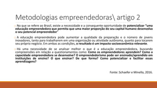 Metodologias empreendedoras artigo 2
o No que se refere ao Brasil, existe a necessidade e a consequente oportunidade de potencializar “uma
educação empreendedora que permita que uma maior proporção do seu capital humano desenvolva
o seu potencial empreendedor”
o A educação empreendedora pode aumentar a qualidade da preparação e o número de jovens
inovadores, tanto para trabalharem em uma organização ou atividade autônoma, quanto para tocarem
seu próprio negócio. Em ambas as condições, o resultado é um impacto socioeconômico relevante.
o Há uma necessidade de se analisar melhor o que é a educação empreendedora, buscando
compreensões em relação a questionamentos como: Como os empreendedores aprendem? Como a
capacidade empreendedora se desenvolve? O empreendedorismo pode ser ensinado/aprendido em
instituições de ensino? O que ensinar? De que forma? Como potencializar e facilitar essas
aprendizagens?
Fonte: Schaefer e Minello, 2016.
 