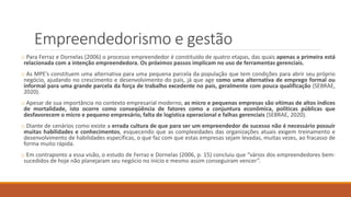 Empreendedorismo e gestão
o Para Ferraz e Dornelas (2006) o processo empreendedor é constituído de quatro etapas, das quais apenas a primeira está
relacionada com a intenção empreendedora. Os próximos passos implicam no uso de ferramentas gerenciais.
o As MPE’s constituem uma alternativa para uma pequena parcela da população que tem condições para abrir seu próprio
negócio, ajudando no crescimento e desenvolvimento do país, já que age como uma alternativa de emprego formal ou
informal para uma grande parcela da força de trabalho excedente no país, geralmente com pouca qualificação (SEBRAE,
2020).
o Apesar de sua importância no contexto empresarial moderno, as micro e pequenas empresas são vítimas de altos índices
de mortalidade, isto ocorre como conseqüência de fatores como a conjuntura econômica, políticas públicas que
desfavorecem o micro e pequeno empresário, falta de logística operacional e falhas gerenciais (SEBRAE, 2020).
o Diante de cenários como existe a errada cultura de que para ser um empreendedor de sucesso não é necessário possuir
muitas habilidades e conhecimentos, esquecendo que as complexidades das organizações atuais exigem treinamento e
desenvolvimento de habilidades específicas, o que faz com que estas empresas sejam levadas, muitas vezes, ao fracasso de
forma muito rápida.
o Em contraponto a essa visão, o estudo de Ferraz e Dornelas (2006, p. 15) concluiu que “vários dos empreendedores bem-
sucedidos de hoje não planejaram seu negócio no início e mesmo assim conseguiram vencer”.
 