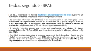 Dados, segundo SEBRAE
o Em 2018, observou-se por meio do Relatório de Empreendedorismo no Brasil, que houve um
aumento no número de pessoas que empreendem por oportunidade.
o De acordo com o levantamento, 61,8% dos empreendedores abriram o próprio negócio porque
identificaram uma oportunidade. O dado é o maior desde 2014, quando atingiu a marca de
70,6%. Enquanto isso, a necessidade tem influenciado cada vez menos a decisão de
empreender. O índice caiu para 37,5% em 2018. A menor taxa desde 2014.
o A pesquisa também mostra que houve um crescimento no número de jovens
empreendedores. De 2017 para 2018, a participação de pessoas de 18 a 24 anos subiu de 18,9%
para 22,2%.
o A atividade empreendedora esta progredindo bastante no Brasil. Segundo o relatório do GEM
(Global Entrepreneurship Monitor) em 2016 alguns fatores contribuíram para este fato
ocorresse tais como; o crescente índice de desemprego, impostos mais baratos MEI (Micro
Empreendedor Individual) facilidade de financiamento dentre outros.
 