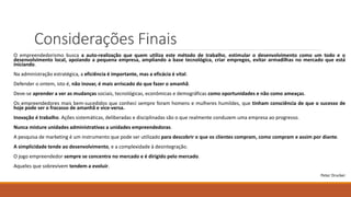 Considerações Finais
O empreendedorismo busca a auto-realização que quem utiliza este método de trabalho, estimular o desenvolvimento como um todo e o
desenvolvimento local, apoiando a pequena empresa, ampliando a base tecnológica, criar empregos, evitar armadilhas no mercado que está
iniciando.
Na administração estratégica, a eficiência é importante, mas a eficácia é vital.
Defender o ontem, isto é, não inovar, é mais arriscado do que fazer o amanhã.
Deve-se aprender a ver as mudanças sociais, tecnológicas, econômicas e demográficas como oportunidades e não como ameaças.
Os empreendedores mais bem-sucedidos que conheci sempre foram homens e mulheres humildes, que tinham consciência de que o sucesso de
hoje pode ser o fracasso de amanhã e vice-versa.
Inovação é trabalho. Ações sistemáticas, deliberadas e disciplinadas são o que realmente conduzem uma empresa ao progresso.
Nunca misture unidades administrativas a unidades empreendedoras.
A pesquisa de marketing é um instrumento que pode ser utilizado para descobrir o que os clientes compram, como compram e assim por diante.
A simplicidade tende ao desenvolvimento, e a complexidade à desintegração.
O jogo empreendedor sempre se concentra no mercado e é dirigido pelo mercado.
Aqueles que sobrevivem tendem a evoluir.
Peter Drucker
 