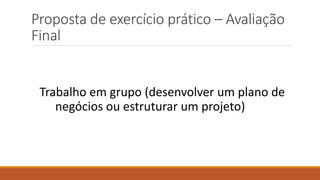 Proposta de exercício prático – Avaliação
Final
Trabalho em grupo (desenvolver um plano de
negócios ou estruturar um projeto)
 
