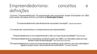 Empreendedorismo: conceitos e
definições
o O termo "Empreendedorismo" foi popularizado pelo economista Joseph Schumpeter em 1950
como sendo uma peça central à sua teoria da Destruição Criativa.
“O empreendedorismo está diretamente associado à inovação”. Joseph Schumpeter
o É o estudo das características e comportamento do empreendedor.
“Empreendedorismo é um comportamento e não um traço da personalidade” Peter Drucker
“O Empreendedorismo se intensificou no Brasil a partir de 1990, e se intensifica cada vez mais
devido a taxa de desemprego” José Carlos Assis Dornelas
‘’O empreendedorismo é como um instrumento de mudança sócio-cultural, com uma abordagem
ligada à justiça social e desenvolvimento sustentável’’. Fernando Dolabela
 