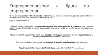 Empreendedorismo: a figura do
empreendedor
O ato de empreender está relacionado à identificação, análise e implementação de oportunidade de
negócios, tem como foco a inovação e a criação de valor.
Logo, o empreendedor é:
“ Alguém versátil, que possui as habilidades técnicas para saber produzir, e capitalista, que consegue
reunir recursos financeiros, organizar as operações internas e realizar as vendas da sua empresa”. Joseph
Schumpeter
“Qualquer indivíduo que tenha à frente uma decisão a tomar pode aprender a ser um empreendedor e se
comportar empreendedorialmente” Peter Drucker
“Um empreendedor é uma pessoa que imagina, desenvolve e realiza visões” Louis Jacques Filion
“Alguém que sonha e busca transformar o seu sonho em realidade ” Fernando Dolabela
 