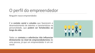 O perfil do empreendedor
Ninguém nasce empreendedor.
É o contato social e estudos que favorecem o
desenvolvimento de talentos e características na
personalidade, que podem ser fortalecidos ao
longo da vida.
Todos os contatos e referências irão influenciar
diretamente no nível de empreendedorismo de
uma pessoa, já que um empreendedor é um ser
social.
 