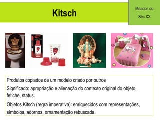 Kitsch Produtos copiados de um modelo criado por outros Significado: apropriação e alienação do contexto original do objeto, fetiche, status. Objetos Kitsch (regra imperativa): enriquecidos com representações, símbolos, adornos, ornamentação rebuscada. Meados do S éc XX 
