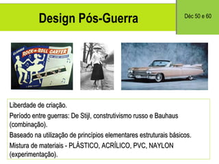 Design Pós-Guerra Liberdade de criação. Período entre guerras: De Stijl, construtivismo russo e Bauhaus (combinação). Baseado na utilização de princípios elementares estruturais básicos. Mistura de materiais - PLÁSTICO, ACRÍLICO, PVC, NAYLON (experimenta ção). D éc 50 e 60 