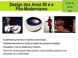 Design dos Anos 60 e o Pós-Modernismo A publicidade ganha força e massifica a comunicação. Sociedade descartável em função da rapidez dos avanços tecnológicos. Psicodelismo, Pop Art, Modernismo, Futurismo. Guerra fria: corrida espacial: ficção científica: motivos científicos passaram a ser associados com a modernidade. À partir da  Déc 60 EUA 