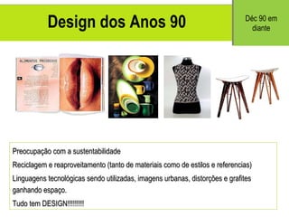 Design dos Anos 90 Preocupa ção com a sustentabilidade Reciclagem e reaproveitamento (tanto de materiais como de estilos e referencias) Linguagens tecnol ógicas sendo utilizadas, imagens urbanas, distorções e grafites ganhando espaço. Tudo tem DESIGN!!!!!!!!! D éc 90 em diante 