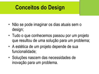 Conceitos  do Design N ão se pode imaginar os dias atuais sem o design; Tudo o que conhecemos passou por um projeto que resultou de uma solução para um problema; A est ética  de um projeto depende de sua funcionalidade; Solu ções nascem das necessidades de inovação para um problema. 