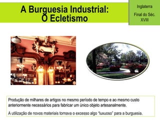 A Burguesia Industrial: O Ecletismo Produção de milhares de artigos no mesmo período de tempo e ao mesmo custo anteriormente necessários para fabricar um único objeto artesanalmente. A utiliza ção de novos materiais tornava o excesso algo “luxuoso” para a burguesia. Inglaterra Final do S éc. XVIII 