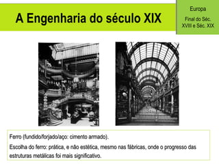 A Engenharia do século XIX Europa Final do S éc. XVIII e Séc. XIX Ferro (fundido/forjado/aço: cimento armado). Escolha do ferro: prática, e não estética, mesmo nas fábricas, onde o progresso das estruturas metálicas foi mais significativo. 