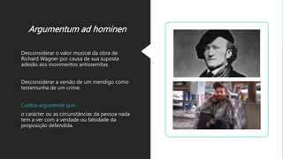 Argumentum ad hominen
Desconsiderar o valor musical da obra de
Richard Wagner por causa de sua suposta
adesão aos movimentos antissemitas.
Desconsiderar a versão de um mendigo como
testemunha de um crime.
Contra-argumente que:
o carácter ou as circunstâncias da pessoa nada
tem a ver com a verdade ou falsidade da
proposição defendida.
 