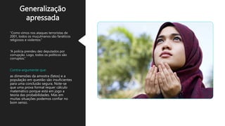 Generalização
apressada
“Como vimos nos ataques terroristas de
2001, todos os muçulmanos são fanáticos
religiosos e violentos.”
“A polícia prendeu dez deputados por
corrupção. Logo, todos os políticos são
corruptos.”
Contra-argumente que:
as dimensões da amostra (fatos) e a
população em questão são insuficientes
para uma conclusão segura. Note-se
que uma prova formal requer cálculo
matemático porque está em jogo a
teoria das probabilidades. Mas em
muitas situações podemos confiar no
bom senso.
 