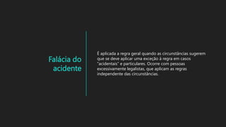 Falácia do
acidente
É aplicada a regra geral quando as circunstâncias sugerem
que se deve aplicar uma exceção à regra em casos
“acidentais” e particulares. Ocorre com pessoas
excessivamente legalistas, que aplicam as regras
independente das circunstâncias.
 
