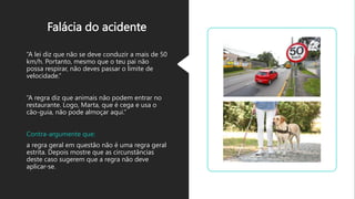 Falácia do acidente
“A lei diz que não se deve conduzir a mais de 50
km/h. Portanto, mesmo que o teu pai não
possa respirar, não deves passar o limite de
velocidade.”
“A regra diz que animais não podem entrar no
restaurante. Logo, Marta, que é cega e usa o
cão-guia, não pode almoçar aqui.”
Contra-argumente que:
a regra geral em questão não é uma regra geral
estrita. Depois mostre que as circunstâncias
deste caso sugerem que a regra não deve
aplicar-se.
 