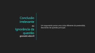 Conclusão
irrelevante
ou
Ignorância da
questão
ignoratio elenchi
Um argumento prova uma coisa diferente da pretendida,
desviando da questão principal.
 