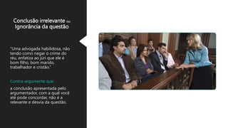 Conclusão irrelevante ou
Ignorância da questão
“Uma advogada habilidosa, não
tendo como negar o crime do
réu, enfatiza ao júri que ele é
bom filho, bom marido,
trabalhador e cristão.”
Contra-argumente que:
a conclusão apresentada pelo
argumentador, com a qual você
até pode concordar, não é a
relevante e desvia da questão.
 