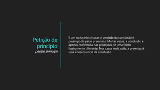 Petição de
princípio
petitio principii
É um raciocínio circular. A verdade da conclusão é
pressuposta pelas premissas. Muitas vezes, a conclusão é
apenas reafirmada nas premissas de uma forma
ligeiramente diferente. Nos casos mais sutis, a premissa é
uma consequência da conclusão.
 