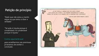 Petição de princípio
“Dado que não estou a mentir,
segue-se que estou a dizer a
verdade.”
“Tal ação é injusta porque é
condenável; e é condenável
porque é injusta.”
Contra-argumente que:
para acreditarmos nas premissas
já teríamos de aceitar a
conclusão.
 