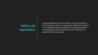 Falácia do
espantalho
O argumentador, em vez de atacar o melhor argumento
do seu opositor, ataca um argumento diferente, mais fraco
ou tendenciosamente interpretado ou exagerado (ataca
um espantalho). Infelizmente é uma das “técnicas” de
argumentação mais usadas.
 