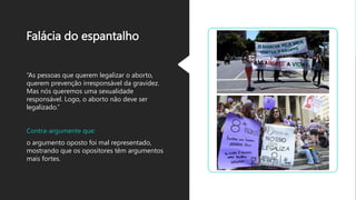 Falácia do espantalho
“As pessoas que querem legalizar o aborto,
querem prevenção irresponsável da gravidez.
Mas nós queremos uma sexualidade
responsável. Logo, o aborto não deve ser
legalizado.”
Contra-argumente que:
o argumento oposto foi mal representado,
mostrando que os opositores têm argumentos
mais fortes.
 