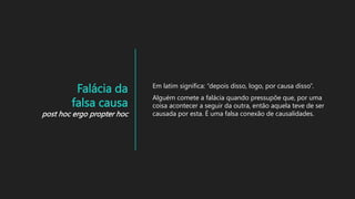Falácia da
falsa causa
post hoc ergo propter hoc
Em latim significa: “depois disso, logo, por causa disso”.
Alguém comete a falácia quando pressupõe que, por uma
coisa acontecer a seguir da outra, então aquela teve de ser
causada por esta. É uma falsa conexão de causalidades.
 