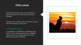 Falsa causa
“Toda vez que vejo o jogo com o Robson, o
Palmeiras perde. Por isso ainda não temos
mundial.”
“Toda vez que o galo canta, o Sol nasce. Logo o
Sol nasce porque o galo canta.”
Contra-argumente que:
a correlação é coincidência, mostrando que o
“efeito” teria ocorrido mesmo sem a alegada
causa ocorrer; ou o efeito teve uma causa
diferente da que foi indicada.
 