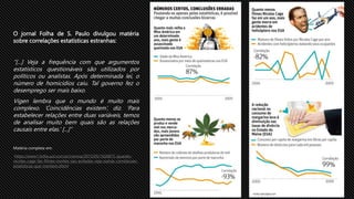 O jornal Folha de S. Paulo divulgou matéria
sobre correlações estatísticas estranhas:
“[...] Veja a frequência com que argumentos
estatísticos questionáveis são utilizados por
políticos ou analistas. Após determinada lei, o
número de homicídios caiu. Tal governo fez o
desemprego ser mais baixo.
Vigen lembra que o mundo é muito mais
complexo. ‘Coincidências existem’, diz. ‘Para
estabelecer relações entre duas variáveis, temos
de analisar muito bem quais são as relações
causais entre elas.’ [...]”
Matéria completa em:
https://www1.folha.uol.com.br/ciencia/2015/05/1626815-quando-
nicolas-cage-faz-filmes-mortes-sao-evitadas-veja-outras-correlacoes-
estatisticas-que-mentem.shtml
 