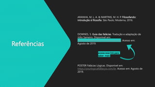 Referências
ARANHA, M. L. A. & MARTINS, M. H. P. Filosofando:
introdução à filosofia. São Paulo; Moderna, 2016.
DOWNES, S. Guia das falácias. Tradução e adaptação de
Júlio Sameiro. Disponível em:
https://criticanarede.com/falacias.html. Acesso em:
Agosto de 2019.
acesse esse link para
saber mais
POSTER Falácias Lógicas. Disponível em:
https://yourlogicalfallacyis.com/br. Acesso em: Agosto de
2019.
 