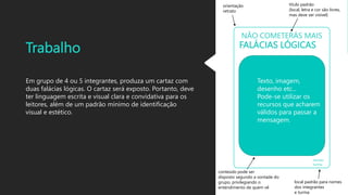 Trabalho
Em grupo de 4 ou 5 integrantes, produza um cartaz com
duas falácias lógicas. O cartaz será exposto. Portanto, deve
ter linguagem escrita e visual clara e convidativa para os
leitores, além de um padrão mínimo de identificação
visual e estético.
FALÁCIAS LÓGICAS
NÃO COMETERÁS MAIS
nomes
turma
Texto, imagem,
desenho etc...
Pode-se utilizar os
recursos que acharem
válidos para passar a
mensagem.
título padrão
(local, letra e cor são livres,
mas deve ser visível)
local padrão para nomes
dos integrantes
e turma
conteúdo pode ser
disposto segundo a vontade do
grupo, privilegiando o
entendimento de quem vê
orientação
retrato
 